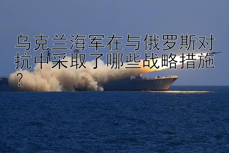 烏克蘭海軍在與俄羅斯對(duì)抗中采取了哪些戰(zhàn)略措施？