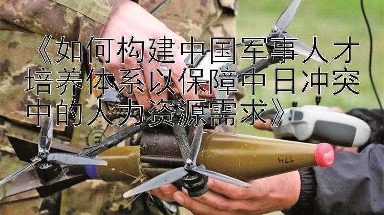 《如何構(gòu)建中國(guó)軍事人才培養(yǎng)體系以保障中日沖突中的人力資源需求》