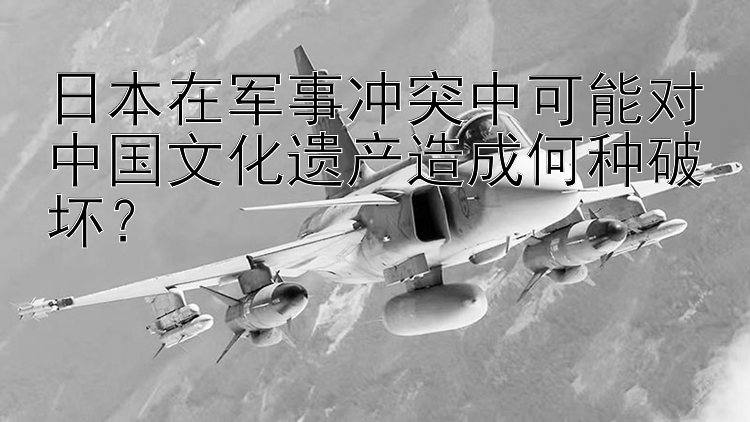 日本在軍事沖突中可能對中國文化遺產(chǎn)造成何種破壞？