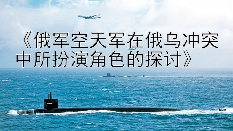 《俄軍空天軍在俄烏沖突中所扮演角色的探討》