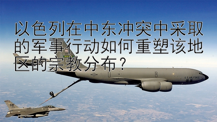 以色列在中東沖突中采取的軍事行動如何重塑該地區(qū)的宗教分布？