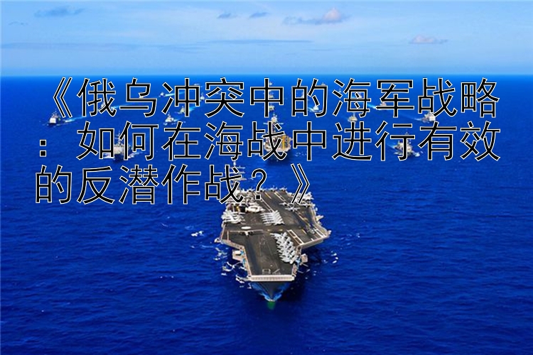 《俄烏沖突中的海軍戰(zhàn)略：如何在海戰(zhàn)中進行有效的反潛作戰(zhàn)？》