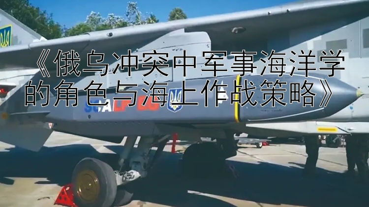 《俄烏沖突中軍事海洋學(xué)的角色與海上作戰(zhàn)策略》