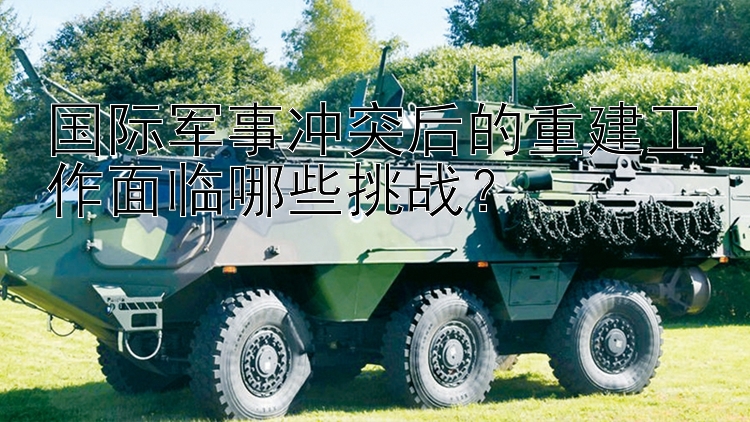 國際軍事沖突后的重建工作面臨哪些挑戰(zhàn)？