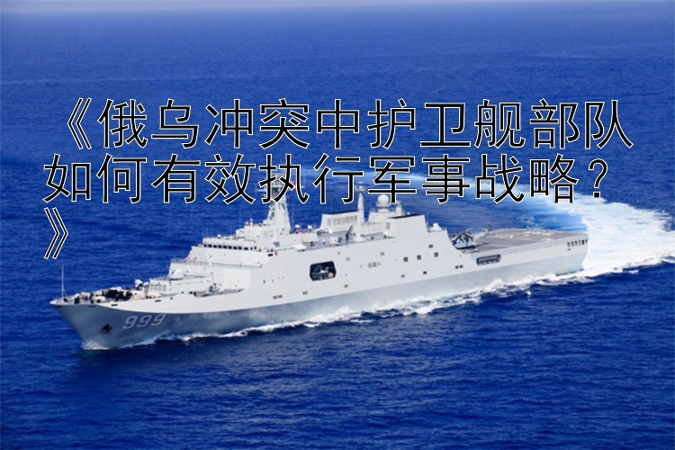 《俄烏沖突中護(hù)衛(wèi)艦部隊(duì)如何有效執(zhí)行軍事戰(zhàn)略？》