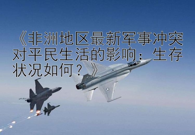 《非洲地區(qū)最新軍事沖突對(duì)平民生活的影響：生存狀況如何？》