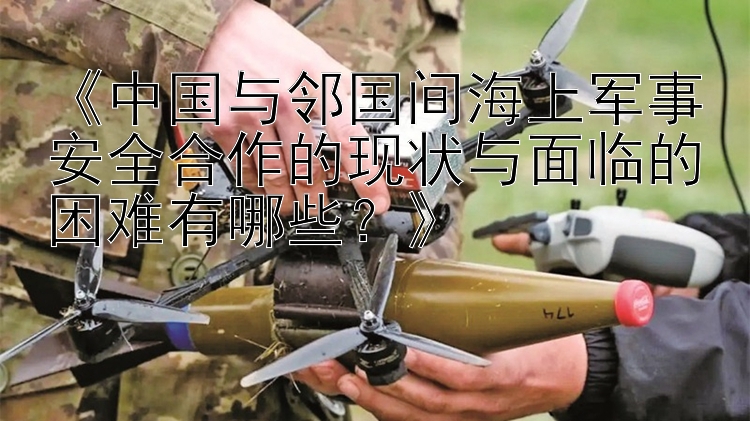 《中國與鄰國間海上軍事安全合作的現(xiàn)狀與面臨的困難有哪些？》