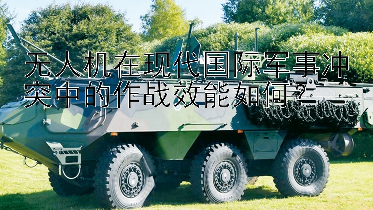 無人機在現(xiàn)代國際軍事沖突中的作戰(zhàn)效能如何？