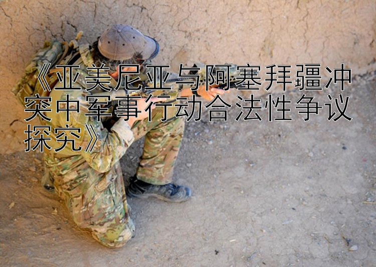 《亞美尼亞與阿塞拜疆沖突中軍事行動(dòng)合法性爭(zhēng)議探究》