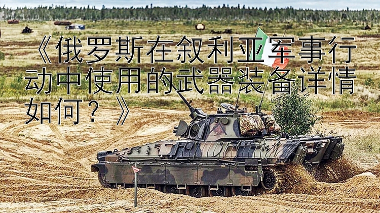 《俄羅斯在敘利亞軍事行動中使用的武器裝備詳情如何？》