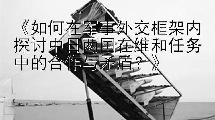 《如何在軍事外交框架內(nèi)探討中日兩國在維和任務(wù)中的合作與矛盾？》