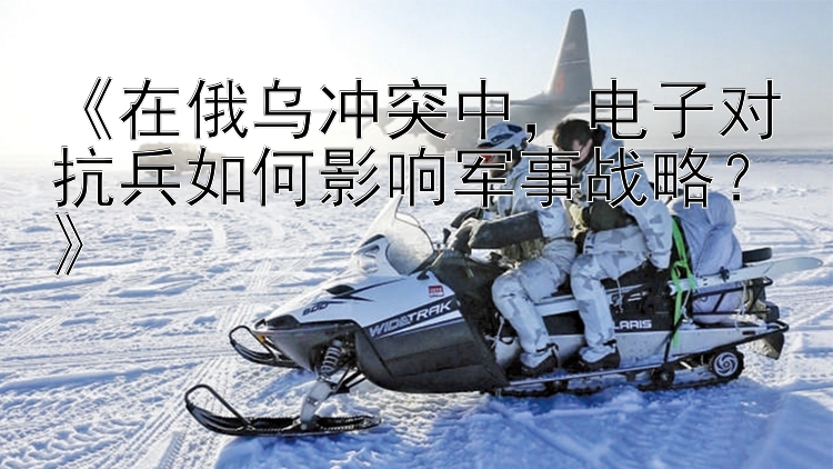 官方3d福彩《在俄烏沖突中，電子對抗兵如何影響軍事戰(zhàn)略？》