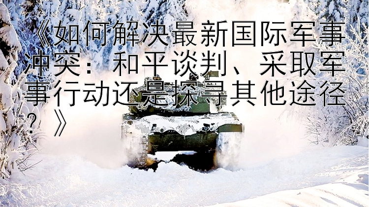 《如何解決最新國際軍事沖突：和平談判、采取軍事行動還是探尋其他途徑？》