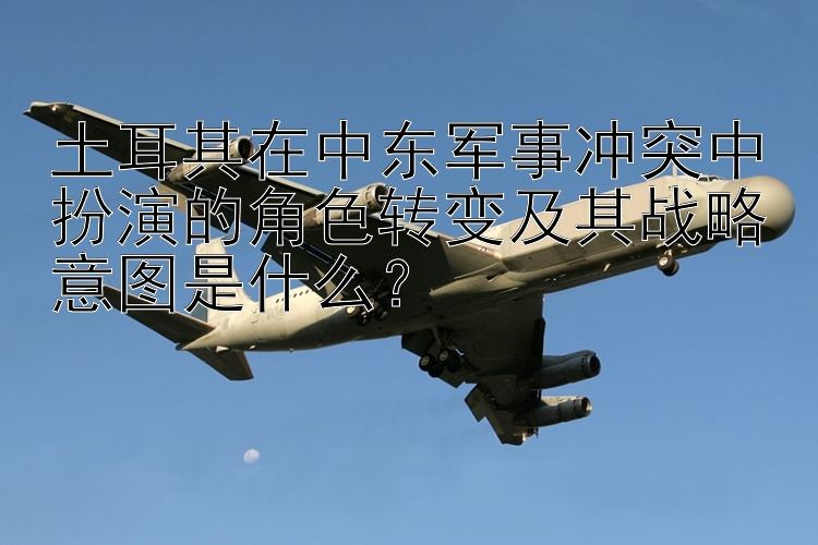 土耳其在中東軍事沖突中扮演的角色轉(zhuǎn)變及其戰(zhàn)略意圖是什么？