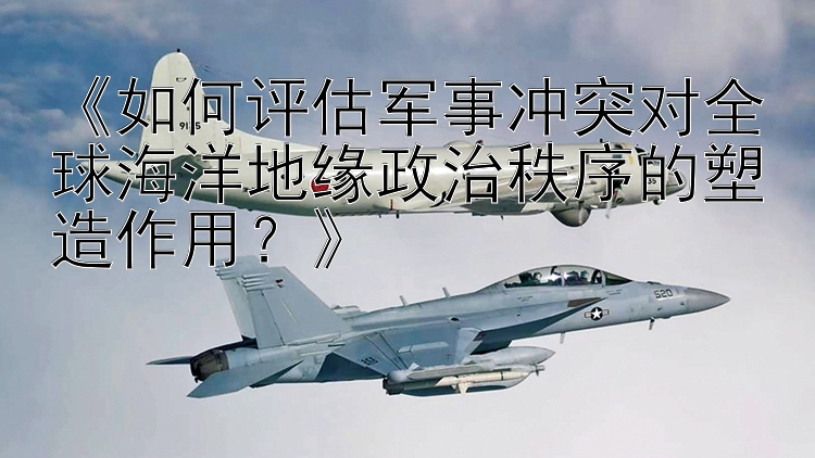 《如何評估軍事沖突對全球海洋地緣政治秩序的塑造作用？》