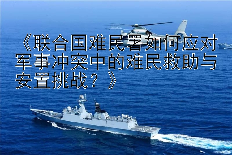 《聯(lián)合國難民署如何應(yīng)對軍事沖突中的難民救助與安置挑戰(zhàn)？》