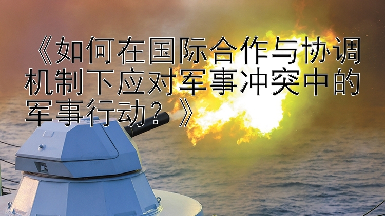 《如何在國際合作與協(xié)調(diào)機制下應對軍事沖突中的軍事行動？》