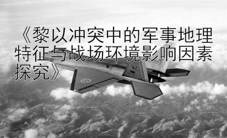 《黎以沖突中的軍事地理特征與戰(zhàn)場環(huán)境影響因素探究》