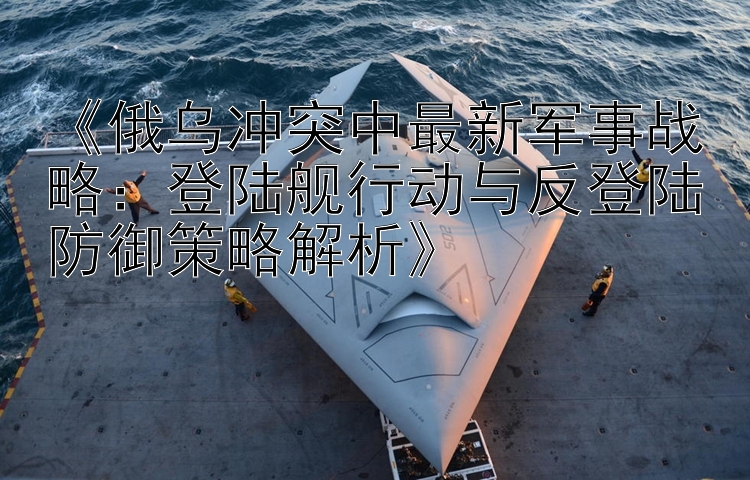 《俄烏沖突中最新軍事戰(zhàn)略：登陸艦行動(dòng)與反登陸防御策略解析》