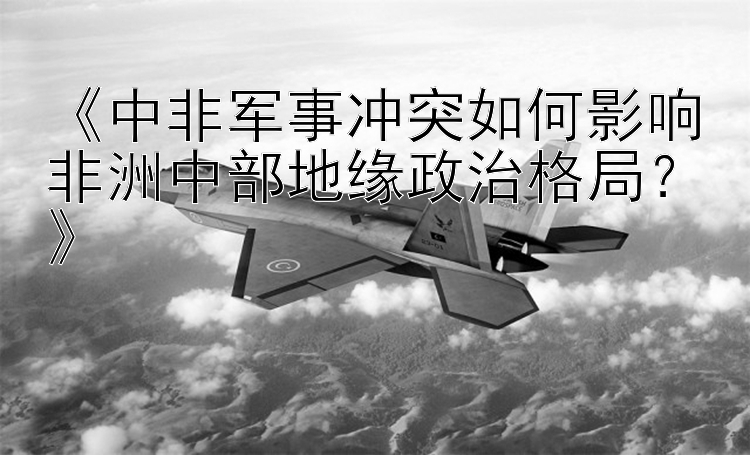 《中非軍事沖突如何影響非洲中部地緣政治格局？》