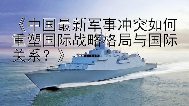 《中國最新軍事沖突如何重塑國際戰(zhàn)略格局與國際關(guān)系？》