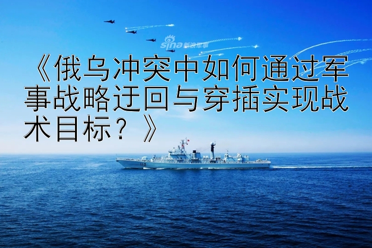 《俄烏沖突中如何通過(guò)軍事戰(zhàn)略迂回與穿插實(shí)現(xiàn)戰(zhàn)術(shù)目標(biāo)？》