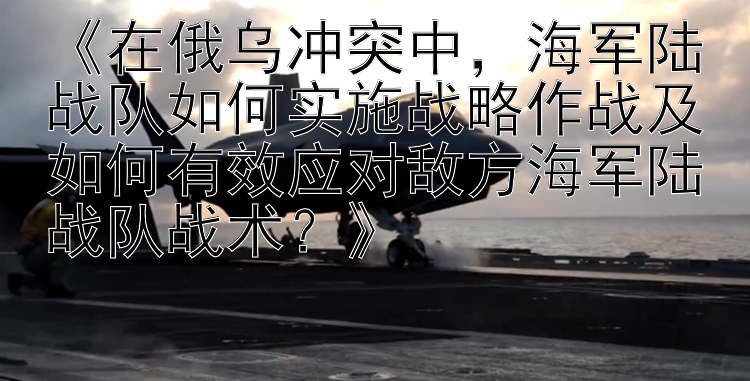 《在俄烏沖突中，海軍陸戰(zhàn)隊(duì)如何實(shí)施戰(zhàn)略作戰(zhàn)及如何有效應(yīng)對敵方海軍陸戰(zhàn)隊(duì)?wèi)?zhàn)術(shù)？》