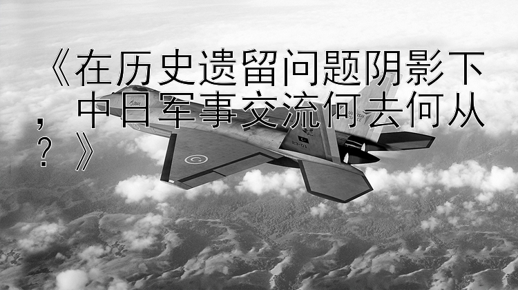 《在歷史遺留問題陰影下，中日軍事交流何去何從？》