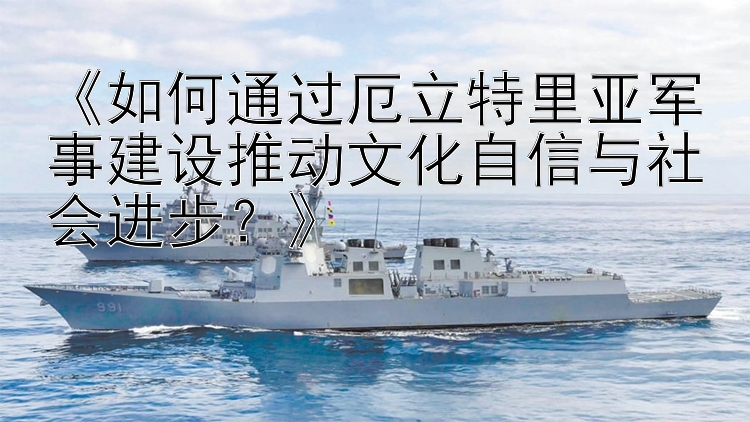 《如何通過厄立特里亞軍事建設(shè)推動文化自信與社會進步？》