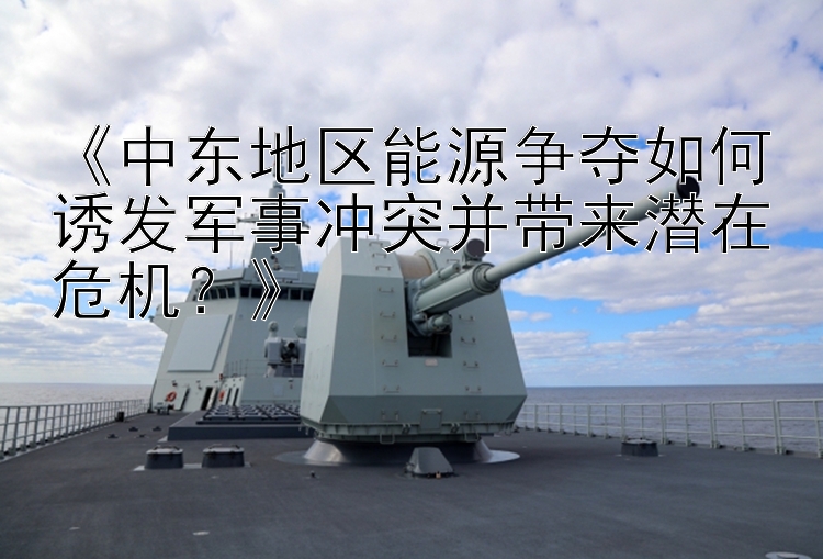 《中東地區(qū)能源爭奪如何誘發(fā)軍事沖突并帶來潛在危機？》