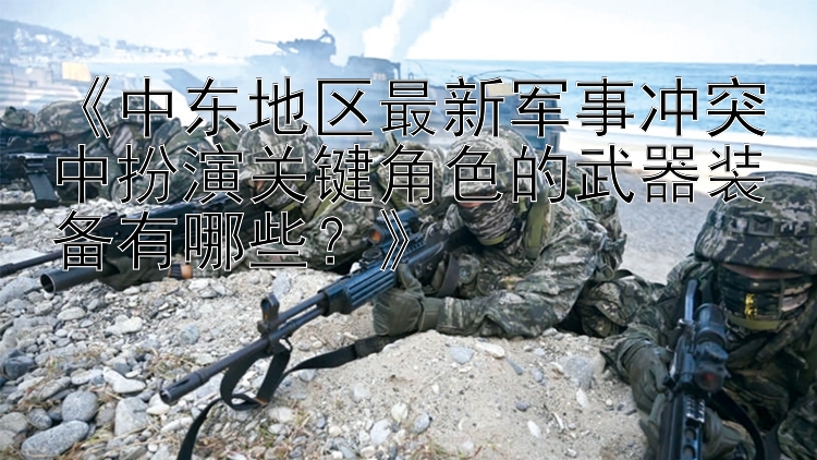 《中東地區(qū)最新軍事沖突中扮演關(guān)鍵角色的武器裝備有哪些？》