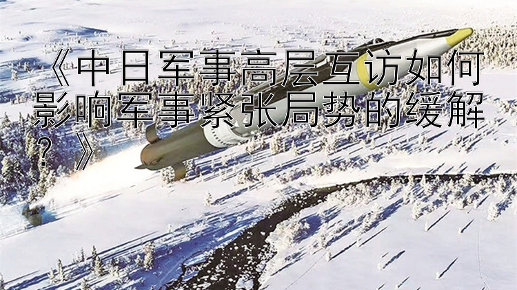 《中日軍事高層互訪如何影響軍事緊張局勢(shì)的緩解？》