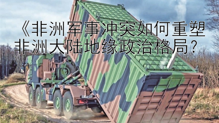 《非洲軍事沖突如何重塑非洲大陸地緣政治格局？》