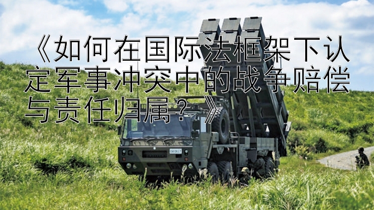 《如何在國(guó)際法框架下認(rèn)定軍事沖突中的戰(zhàn)爭(zhēng)賠償與責(zé)任歸屬？》