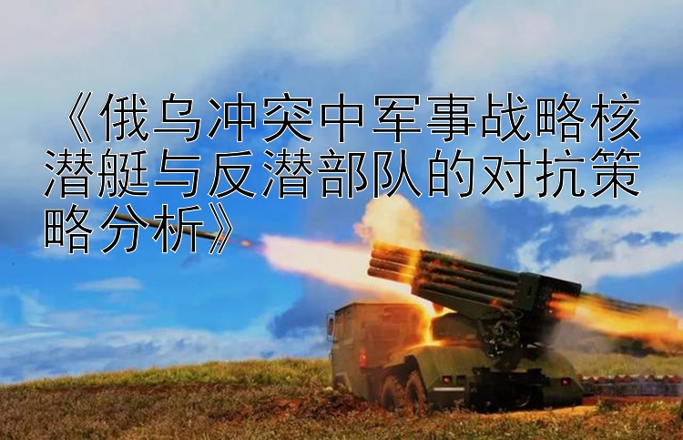 《俄烏沖突中軍事戰(zhàn)略核潛艇與反潛部隊的對抗策略分析》