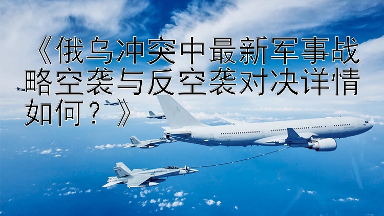 《俄烏沖突中最新軍事戰(zhàn)略空襲與反空襲對(duì)決詳情如何？》