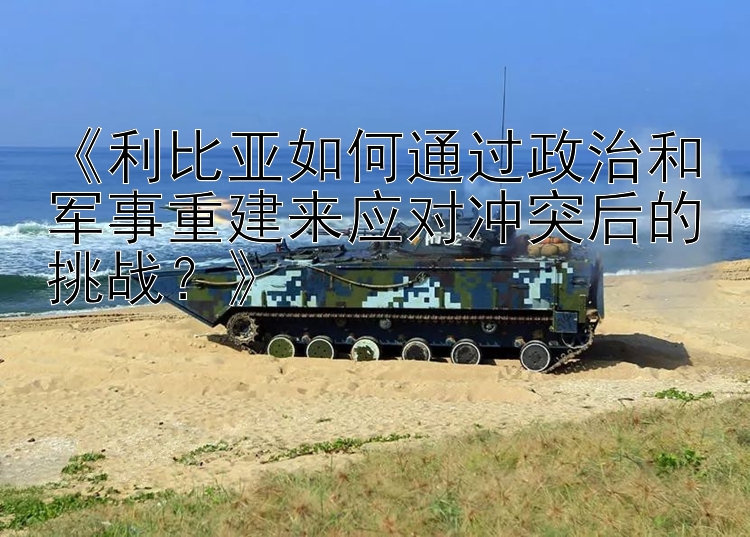 《利比亞如何通過政治和軍事重建來應(yīng)對沖突后的挑戰(zhàn)？》