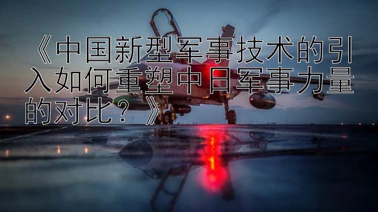 《中國新型軍事技術(shù)的引入如何重塑中日軍事力量的對比？》