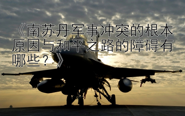 《南蘇丹軍事沖突的根本原因與和平之路的障礙有哪些？》