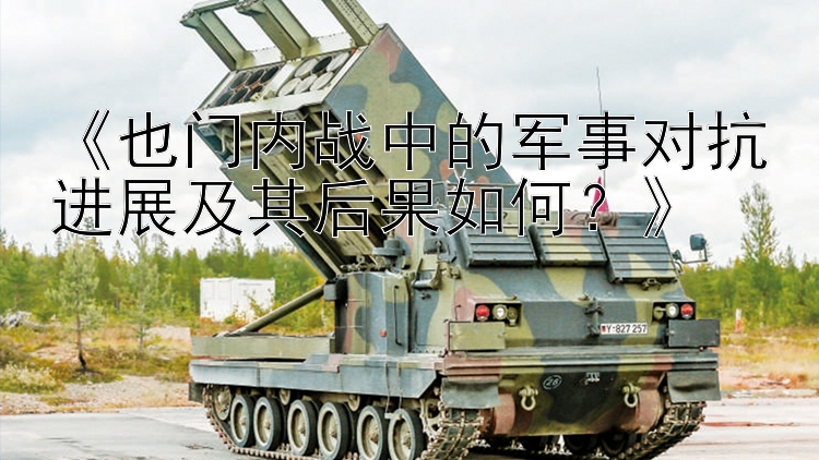 《也門內(nèi)戰(zhàn)中的軍事對(duì)抗進(jìn)展及其后果如何？》