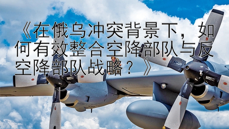 《在俄烏沖突背景下，如何有效整合空降部隊與反空降部隊?wèi)?zhàn)略？》