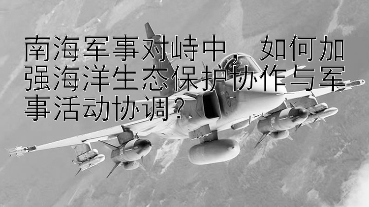 南海軍事對峙中，如何加強海洋生態(tài)保護協(xié)作與軍事活動協(xié)調？