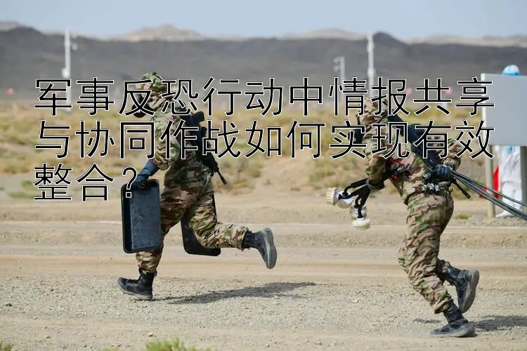 軍事反恐行動中情報共享與協(xié)同作戰(zhàn)如何實現(xiàn)有效整合？