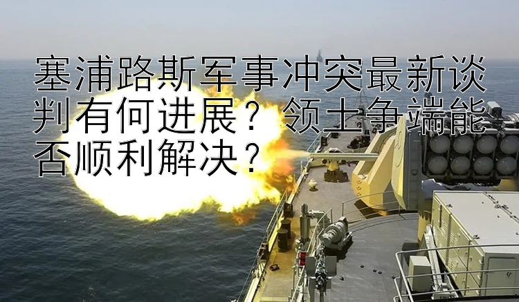 塞浦路斯軍事沖突最新談判有何進展？領土爭端能否順利解決？