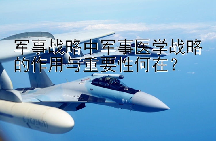 軍事戰(zhàn)略中軍事醫(yī)學(xué)戰(zhàn)略的作用與重要性何在？