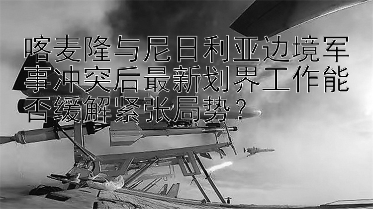 喀麥隆與尼日利亞邊境軍事沖突后最新劃界工作能否緩解緊張局勢？