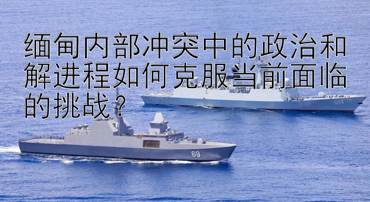 緬甸內部沖突中的政治和解進程如何克服當前面臨的挑戰(zhàn)？