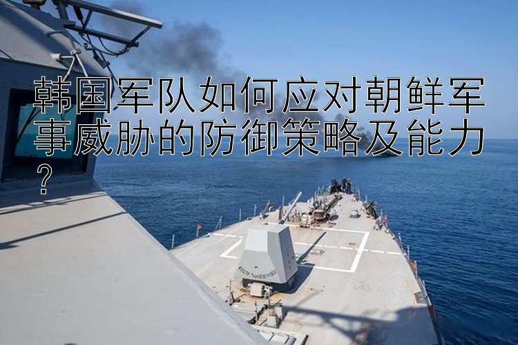 韓國軍隊(duì)如何應(yīng)對(duì)朝鮮軍事威脅的防御策略及能力？