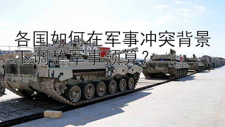 各國如何在軍事沖突背景下調(diào)整軍事預(yù)算？