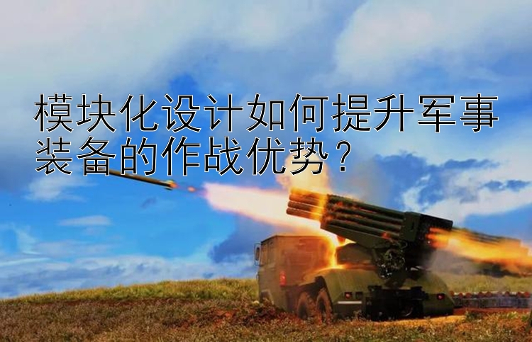 模塊化設(shè)計(jì)如何提升軍事裝備的作戰(zhàn)優(yōu)勢(shì)？